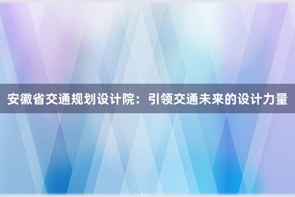 安徽省交通规划设计院：引领交通未来的设计力量