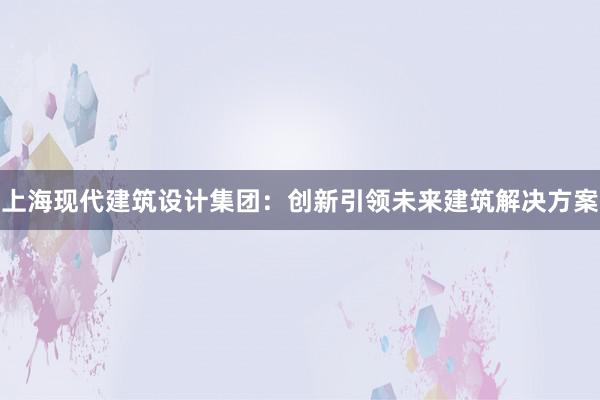 上海现代建筑设计集团：创新引领未来建筑解决方案