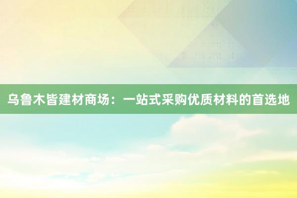 乌鲁木皆建材商场：一站式采购优质材料的首选地