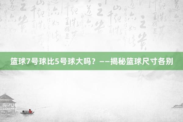 篮球7号球比5号球大吗？——揭秘篮球尺寸各别